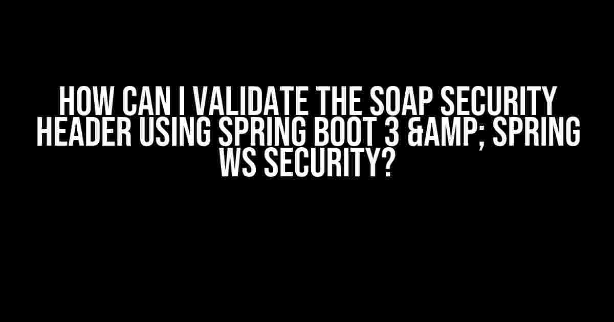 How can I validate the SOAP Security Header using Spring Boot 3 & Spring WS Security?