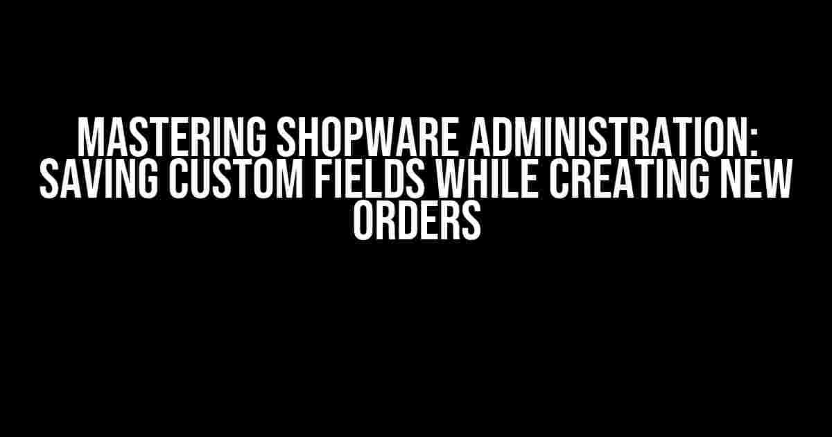 Mastering Shopware Administration: Saving Custom Fields While Creating New Orders